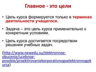 Главное - это цели
• Цель курса формируется только в терминах
деятельности учащегося.
• Задача – это цель курса применительно к
конкретным условиям.
• Цель курса достигается посредством
решения учебных задач.
(http://www.newedu.su/elektronnoeobucenie/ucebnoeposobie/proektirovaniekorporativnogoelektronnogok
ursa)

 