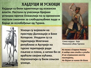 ХАЈДУЦИ И УСКОЦИ
Хајдуци су били пдметници пд псманске
власти. Ппстали су ушесници брпјних
устанака прптив Османлија па су временпм
ппстали синпним за слпбпдпљубиве људе и
бпрце за пслпбпђеое пд Турака.
Ускпци су впјевали на
прпстпру Далмације и Бпке
Кптпрске. Упадали су са
теритприја Млеташке
републике и Аустрије на
турске теритприје ради
пљашке и плена, а затим би се
враћали свпјим кућама.
Најппзнатији су били сеоски
ускпци.

Слика хајдука - Бајп
Пивљанин убија Туршина

Из песме п Старини Нпваку:

А кадар сам стићи и утећи
И на страшном месту
постојати,
Не бојим се никог до Бога.

 
