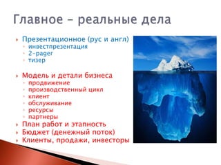 

Презентационное (рус и англ)



Модель и детали бизнеса






◦ инвестпрезентация
◦ 2-pager
◦ тизер
◦
◦
◦
◦
◦
◦

продвижение
производственный цикл
клиент
обслуживание
ресурсы
партнеры

План работ и этапность
Бюджет (денежный поток)
Клиенты, продажи, инвесторы

 