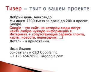 Добрый день, Александр.
Мы ищем $200 тысяч за долю до 20% в проект
Google.
Google – это сайт, на котором люди могут
найти любую нужную информацию в
Интернета + сопутствующие сервисы (почта,
карты, новости, переводчик, …)
Детали – в приложении.
-Иван Иванов
основатель и CEO Google Inc.
+7 123 4567899, ii@google.com

 