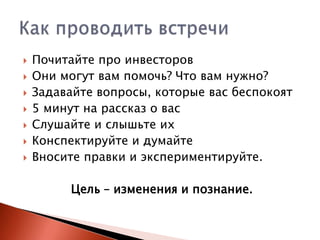 








Почитайте про инвесторов
Они могут вам помочь? Что вам нужно?
Задавайте вопросы, которые вас беспокоят
5 минут на рассказ о вас
Слушайте и слышьте их
Конспектируйте и думайте
Вносите правки и экспериментируйте.

Цель – изменения и познание.

 