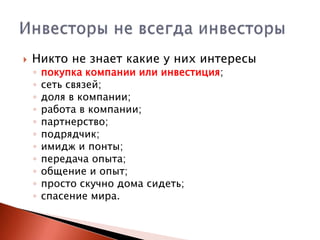 

Никто не знает какие у них интересы
◦
◦
◦
◦
◦
◦
◦
◦
◦
◦
◦

покупка компании или инвестиция;
сеть связей;
доля в компании;
работа в компании;
партнерство;
подрядчик;
имидж и понты;
передача опыта;
общение и опыт;
просто скучно дома сидеть;
спасение мира.

 