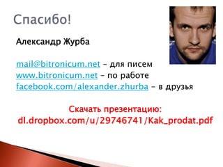 Александр Журба
mail@bitronicum.net – для писем
www.bitronicum.net – по работе
facebook.com/alexander.zhurba - в друзья
Скачать презентацию:
dl.dropbox.com/u/29746741/Kak_prodat.pdf

 