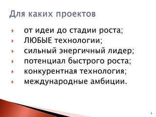 







от идеи до стадии роста;
ЛЮБЫЕ технологии;
сильный энергичный лидер;
потенциал быстрого роста;
конкурентная технология;
международные амбиции.

6

 