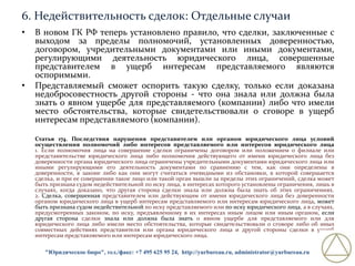 6. Недействительность сделок: Отдельные случаи
•

•

В новом ГК РФ теперь установлено правило, что сделки, заключенные с
выходом за пределы полномочий, установленных доверенностью,
договором, учредительными документами или иными документами,
регулирующими деятельность юридического лица, совершенные
представителем в ущерб интересам представляемого являются
оспоримыми.
Представляемый сможет оспорить такую сделку, только если доказана
недобросовестность другой стороны - что она знала или должна была
знать о явном ущербе для представляемого (компании) либо что имели
место обстоятельства, которые свидетельствовали о сговоре в ущерб
интересам представляемого (компании).
Статья 174. Последствия нарушения представителем или органом юридического лица условий
осуществления полномочий либо интересов представляемого или интересов юридического лица
1. Если полномочия лица на совершение сделки ограничены договором или положением о филиале или
представительстве юридического лица либо полномочия действующего от имени юридического лица без
доверенности органа юридического лица ограничены учредительными документами юридического лица или
иными регулирующими его деятельность документами по сравнению с тем, как они определены в
доверенности, в законе либо как они могут считаться очевидными из обстановки, в которой совершается
сделка, и при ее совершении такое лицо или такой орган вышли за пределы этих ограничений, сделка может
быть признана судом недействительной по иску лица, в интересах которого установлены ограничения, лишь в
случаях, когда доказано, что другая сторона сделки знала или должна была знать об этих ограничениях.
2. Сделка, совершенная представителем или действующим от имени юридического лица без доверенности
органом юридического лица в ущерб интересам представляемого или интересам юридического лица, может
быть признана судом недействительной по иску представляемого или по иску юридического лица, а в случаях,
предусмотренных законом, по иску, предъявленному в их интересах иным лицом или иным органом, если
другая сторона сделки знала или должна была знать о явном ущербе для представляемого или для
юридического лица либо имели место обстоятельства, которые свидетельствовали о сговоре либо об иных
совместных действиях представителя или органа юридического лица и другой стороны сделки в ущерб
интересам представляемого или интересам юридического лица.
"Юридическое бюро", тел./факс: +7 495 625 95 24, http://yurbureau.ru, administrator@yurbureau.ru

 