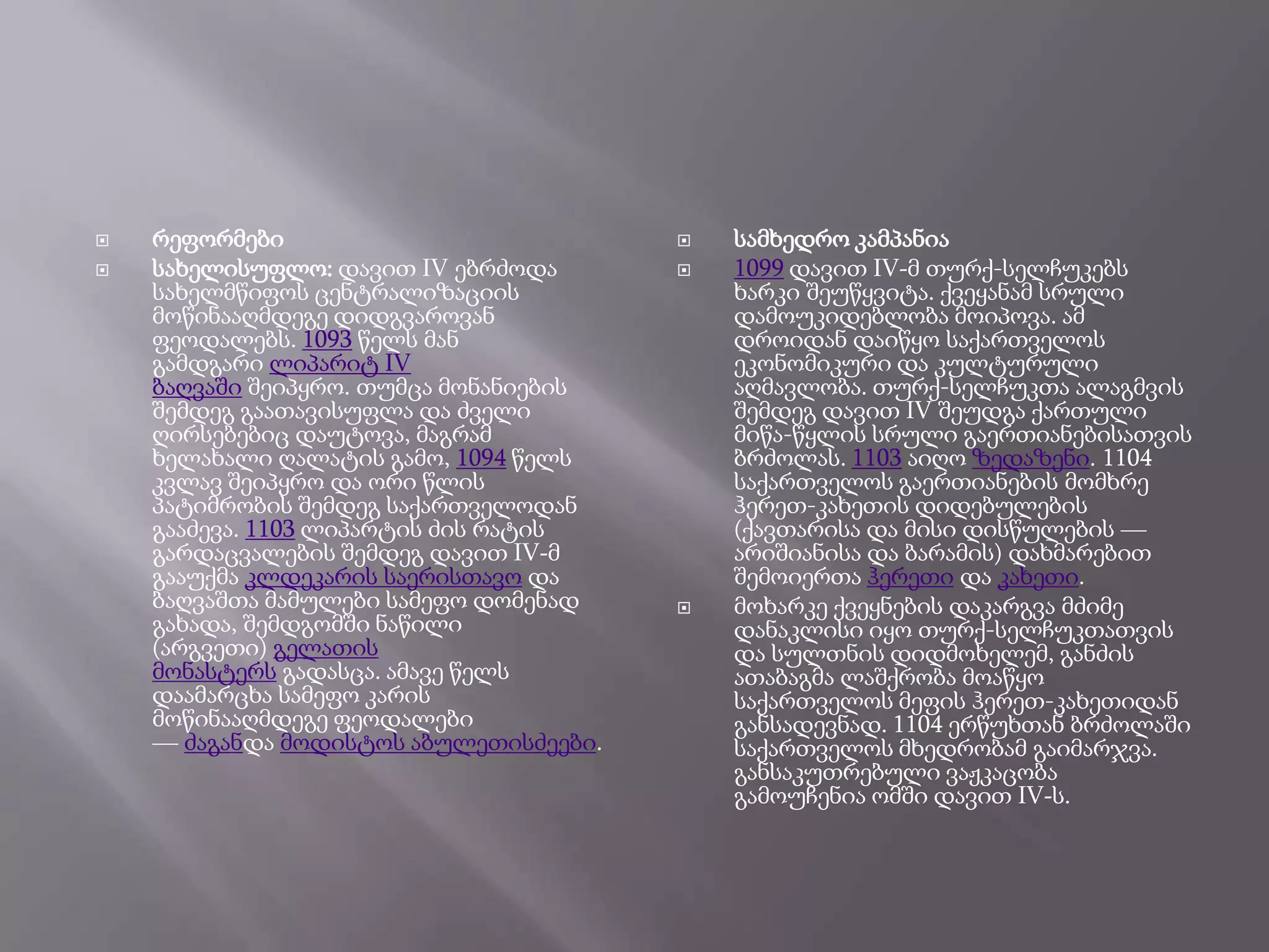 


რეფორმები
სახელისუფლო: დავით IV ებრძოდა
სახელმწიფოს ცენტრალიზაციის
მოწინააღმდეგე დიდგვაროვან
ფეოდალებს. 1093 წელს მან
გამდგარი ლიპარიტ IV
ბაღვაში შეიპყრო. თუმცა მონანიების
შემდეგ გაათავისუფლა და ძველი
ღირსებებიც დაუტოვა, მაგრამ
ხელახალი ღალატის გამო, 1094 წელს
კვლავ შეიპყრო და ორი წლის
პატიმრობის შემდეგ საქართველოდან
გააძევა. 1103 ლიპარტის ძის რატის
გარდაცვალების შემდეგ დავით IV-მ
გააუქმა კლდეკარის საერისთავო და
ბაღვაშთა მამულები სამეფო დომენად
გახადა, შემდგომში ნაწილი
(არგვეთი) გელათის
მონასტერს გადასცა. ამავე წელს
დაამარცხა სამეფო კარის
მოწინააღმდეგე ფეოდალები
― ძაგანდა მოდისტოს აბულეთისძეები.






სამხედრო კამპანია
1099 დავით IV-მ თურქ-სელჩუკებს
ხარკი შეუწყვიტა. ქვეყანამ სრული
დამოუკიდებლობა მოიპოვა. ამ
დროიდან დაიწყო საქართველოს
ეკონომიკური და კულტურული
აღმავლობა. თურქ-სელჩუკთა ალაგმვის
შემდეგ დავით IV შეუდგა ქართული
მიწა-წყლის სრული გაერთიანებისათვის
ბრძოლას. 1103 აიღო ზედაზენი. 1104
საქართველოს გაერთიანების მომხრე
ჰერეთ-კახეთის დიდებულების
(ქავთარისა და მისი დისწულების ―
არიშიანისა და ბარამის) დახმარებით
შემოიერთა ჰერეთი და კახეთი.
მოხარკე ქვეყნების დაკარგვა მძიმე
დანაკლისი იყო თურქ-სელჩუკთათვის
და სულთნის დიდმოხელემ, განძის
ათაბაგმა ლაშქრობა მოაწყო
საქართველოს მეფის ჰერეთ-კახეთიდან
განსადევნად. 1104 ერწუხთან ბრძოლაში
საქართველოს მხედრობამ გაიმარჯვა.
განსაკუთრებული ვაჟკაცობა
გამოუჩენია ომში დავით IV-ს.

 
