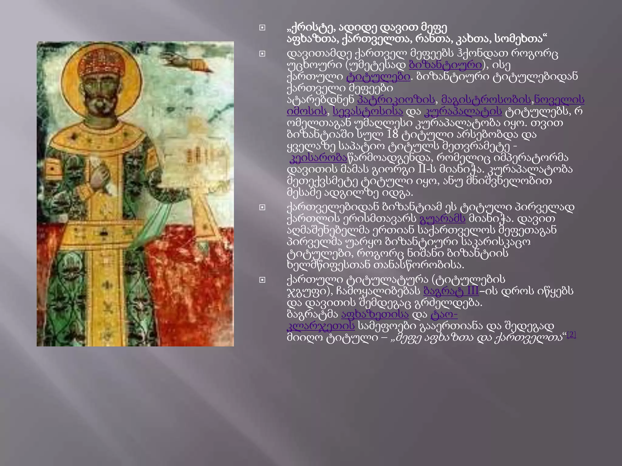 






„ქრისტე, ადიდე დავით მეფე
აფხაზთა, ქართველთა, რანთა, კახთა, სომეხთა―
დავითამდე ქართველ მეფეებს ჰქონდათ როგორც
უცხოური (უმეტესად ბიზანტიური), ისე
ქართული ტიტულები. ბიზანტიური ტიტულებიდან
ქართველი მეფეები
ატარებდნენ პატრიკიოზის, მაგისტროსობის,ნოველის
იმოსის, სევასტოსისა და კურაპალატის ტიტულებს, რ
ომელთაგან უმაღლესი კურაპალატობა იყო. თვით
ბიზანტიაში სულ 18 ტიტული არსებობდა და
ყველაზე საპატიო ტიტულს მეთვრამეტე კეისარობაწარმოადგენდა, რომელიც იმპერატორმა
დავითის მამას გიორგი II-ს მიანიჭა. კურაპალატობა
მეთექვსმეტე ტიტული იყო, ანუ მნიშვნელობით
მესამე ადგილზე იდგა.
ქართველებიდან ბიზანტიამ ეს ტიტული პირველად
ქართლის ერისმთავარს გუარამს მიანიჭა. დავით
აღმაშენებელმა ერთიან საქართველოს მეფეთაგან
პირველმა უარყო ბიზანტიური საკარისკაცო
ტიტულები, როგორც ნიშანი ბიზანტიის
ხელმწიფესთან თანასწორობისა.
ქართული ტიტულატურა (ტიტულების
ჯგუფი), ჩამოყალიბებას ბაგრატ III–ის დროს იწყებს
და დავითის შემდეგაც გრძელდება.
ბაგრატმა აფხაზეთისა და ტაოკლარჯეთის სამეფოები გააერთიანა და შედეგად
მიიღო ტიტული – „მეფე აფხაზთა და ქართველთა―[2]

 