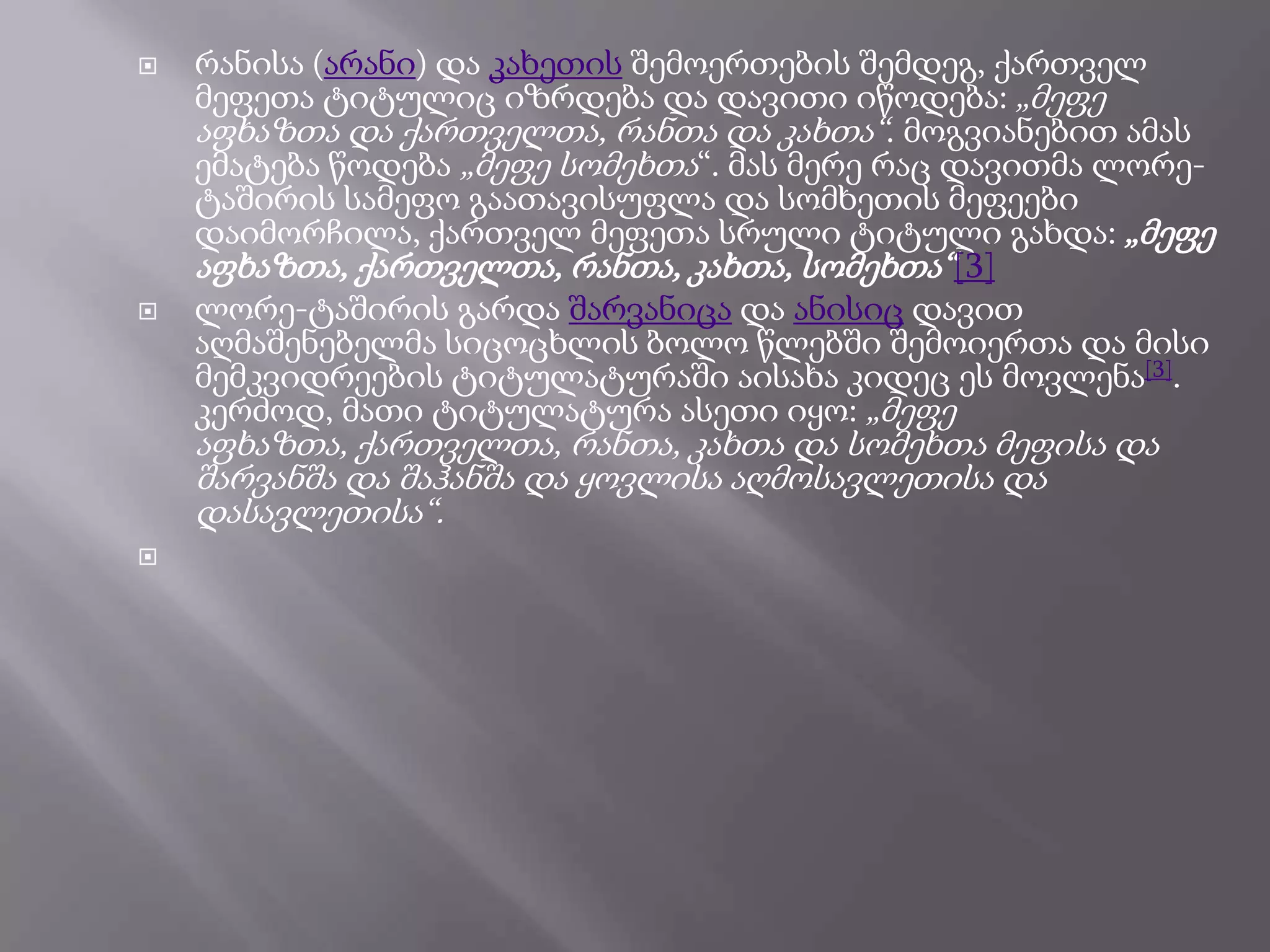 



რანისა (არანი) და კახეთის შემოერთების შემდეგ, ქართველ
მეფეთა ტიტულიც იზრდება და დავითი იწოდება: „მეფე
აფხაზთა და ქართველთა, რანთა და კახთა―. მოგვიანებით ამას
ემატება წოდება „მეფე სომეხთა―. მას მერე რაც დავითმა ლორეტაშირის სამეფო გაათავისუფლა და სომხეთის მეფეები
დაიმორჩილა, ქართველ მეფეთა სრული ტიტული გახდა: „მეფე
აფხაზთა, ქართველთა, რანთა, კახთა, სომეხთა―[3]
ლორე-ტაშირის გარდა შარვანიცა და ანისიც დავით
აღმაშენებელმა სიცოცხლის ბოლო წლებში შემოიერთა და მისი
მემკვიდრეების ტიტულატურაში აისახა კიდეც ეს მოვლენა[3].
კერძოდ, მათი ტიტულატურა ასეთი იყო: „მეფე

აფხაზთა, ქართველთა, რანთა, კახთა და სომეხთა მეფისა და
შარვანშა და შაჰანშა და ყოვლისა აღმოსავლეთისა და
დასავლეთისა―.


 