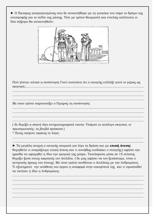 ► Ο Έκτορας απογοητευμένος που δε συναντήθηκε με τη γυναίκα του πήρε το δρόμο της
επιστροφής για το πεδίο της μάχης. Σότε με τρόπο θαυμαστό και εντελώς ανέλπιστα οι
δύο σύζυγοι θα συναντηθούν.

Πού γίνεται τελικά η συνάντηση Γιατί πιστεύετε ότι ο ποιητής επέλεξε αυτό το μέρος ως
σκηνικό;……………………………………………………………………………………………………
………………………………………………………………………………………………………………
………………………………………………………………………………………………………………
………………………………………………………………………………………………………………
Με ποιο τρόπο παρουσιάζει ο Όμηρος τη συνάντηση;
……………………………………………………………………………………………………………….
………………………………………………………………………………………………………………
………………………………………………………………………………………………………………
………………………………………………………………………………………………………………
( δε θυμίζει η σκηνή λίγο κινηματογραφική ταινία; Υπάρχει το ανάλογο σκηνικό, οι
πρωταγωνιστές, τα βουβά πρόσωπα )
* Ποιος παίρνει πρώτος το λόγο;
………………………………………………………………………………………………………………
………………………………………………………………………………………………………………
► Ση μεγάλη στιγμή ο ποιητής σταματά για λίγο τη δράση και με επική άνεση(
θυμηθείτε τι ονομάζουμε επική άνεση και τι συνήθως επιδιώκει ο ποιητής;) αφήνει την
ηρωίδα να αφηγηθεί η ίδια την τραγική της μοίρα. Σαυτόχρονα μέσα σε 15 στίχους
θυμίζει ξανά στους ακροατές τον Αχιλλέα. ( δε μας αφήνει να τον ξεχάσουμε, είναι ο
κεντρικός ήρωας του έπους). Με ποιο τρόπο συνδέεται ο Αχιλλέας με την Ανδρομάχη;
Σι εξυπηρετεί την υπόθεση του έργου η αναφορά στην οικογένειά της και τι προσπαθεί
να πετύχει η ίδια η Ανδρομάχη;
………………………………………………………………………………………………………………
………………………………………………………………………………………………………………
………………………………………………………………………………………………………………
………………………………………………………………………………………………………………
………………………………………………………………………………………………………………
………………………………………………………………………………………………………………

 