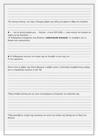 ………………………………………………………………………………………………………………
………………………………………………………………………………………………………………
………………………………………………………………………………………………………………
………………………………………………………………………………………………………………
………………………………………………………………………………………………………………
*΢ε ποιους στίχους και πώς ο Όμηρος εξάρει για άλλη μια φορά το ήθος του Αχιλλέα;
………………………………………………………………………………………………………………
………………………………………………………………………………………………………………
……………………………………………………………………………………………………………....
► «… και τη σεπτή μητέρα μου … δούλην…»( στιχ.425-426), «…όταν κανείς των Αχαιών σε
πάρει εις την δουλείαν …»
-Η Ανδρομάχη αναφέρεται στη δουλεία ( πολιτιστικό στοιχείο). Σι γνωρίζετε για το
θεσμό στην αρχαιότητα;
………………………………………………………………………………………………………………
……………………………………………………………………………………………………………...
………………………………………………………………………………………………………………
………………………………………………………………………………………………………………
………………………………………………………………………………………………………………
► Η Ανδρομάχη ικετεύει τον άντρα της να λυπηθεί το γιο τους τον …………………………
Σι του προτείνει;
………………………………………………………………………………………………………………
………………………………………………………………………………………………………………
Ποιοι είναι οι φόβοι της; Είναι βάσιμοι οι φόβοι αυτοί; ( απαντήστε λαμβάνοντας υπόψη
και το παράλληλο κείμενο 2 σελ.78)
………………………………………………………………………………………………………………
………………………………………………………………………………………………………………
………………………………………………………………………………………………………………
………………………………………………………………………………………………………………
………………………………………………………………………………………………………………
………………………………………………………………………………………………………………
………………………………………………………………………………………………………………
………………………………………………………………………………………………………………
*Πώς αντιδρά εκείνος και με ποια επιχειρήματα αντικρούει την πρότασή της;
………………………………………………………………………………………………………………
………………………………………………………………………………………………………………
………………………………………………………………………………………………………………
………………………………………………………………………………………………………………
………………………………………………………………………………………………………………
………………………………………………………………………………………………………………
………………………………………………………………………………………………………………
*Πώς φαντάζεται τη ζωή της γυναίκας του μετά την πτώση της Σροίας και το δικό του
θάνατο;
………………………………………………………………………………………………………………
………………………………………………………………………………………………………………
………………………………………………………………………………………………………………

 