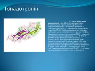Гонадотропін




н, також Хоріальний
гонадотропін (лат. Chorionic gonadotropin) —
гонадотропний гормон, який виробляється
ворсинками хоріона і плацентою приматів. За
хімічною природою — глікопротеїн, молекулярна
маса біля 30 000. За біологічними властивостями
наближається до лютеїнізуючого гормона гіпофіза.
Хоріальний гонадотропін людини (ХГЛ) є димером
і складається з двох субодиниць — α і β. β-ХГЛ
виявляється в організмі жінки лише під
час вагітності. Синтез гормону починається з
моменту імплантації (визначається на 8-10 день
післязапліднення яйцеклітини) і триває протягом
усієї вагітності. За нормального перебігу вагітності
в перші тижні вміст β-ХГЛ подвоюється кожні 2
дні. На визначенні концентрації β-ХГЛ у сечі жінки
засновані сучасні аптечні тести та вагітність.

 