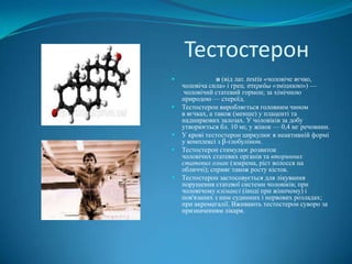 Тестостерон









н (від лат. testis «чоловіче яєчко,
чоловіча сила» і грец. στερεόω «зміцнюю») —
чоловічий статевий гормон; за хімічною
природою — стероїд.
Тестостерон виробляється головним чином
в яєчках, а також (менше) у плаценті та
надниркових залозах. У чоловіків за добу
утворюється бл. 10 мг, у жінок — 0,4 мг речовини.
У крові тестостерон циркулює в неактивній формі
у комплексі з β-глобуліном.
Тестостерон стимулює розвиток
чоловічих статевих органів та вторинних
статевих ознак (зокрема, ріст волосся на
обличчі); сприяє також росту кісток.
Тестостерон застосовується для лікування
порушення статевої системи чоловіків; при
чоловічому клімаксі (іноді при жіночому) і
пов'язаних з ним судинних і нервових розладах;
при акромегалії. Вживають тестостерон суворо за
призначенням лікаря.

 