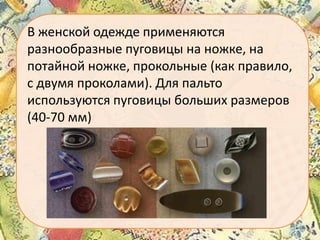 В женской одежде применяются
разнообразные пуговицы на ножке, на
потайной ножке, прокольные (как правило,
с двумя проколами). Для пальто
используются пуговицы больших размеров
(40-70 мм)

 