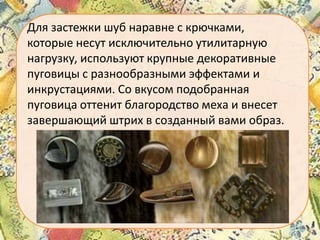 Для застежки шуб наравне с крючками,
которые несут исключительно утилитарную
нагрузку, используют крупные декоративные
пуговицы с разнообразными эффектами и
инкрустациями. Со вкусом подобранная
пуговица оттенит благородство меха и внесет
завершающий штрих в созданный вами образ.

 