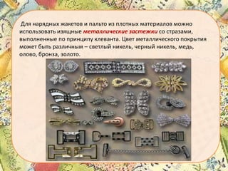 Для нарядных жакетов и пальто из плотных материалов можно
использовать изящные металлические застежки со стразами,
выполненные по принципу клеванта. Цвет металлического покрытия
может быть различным – светлый никель, черный никель, медь,
олово, бронза, золото.

 