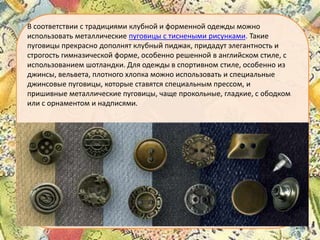 В соответствии с традициями клубной и форменной одежды можно
использовать металлические пуговицы с тиснеными рисунками. Такие
пуговицы прекрасно дополнят клубный пиджак, придадут элегантность и
строгость гимназической форме, особенно решенной в английском стиле, с
использованием шотландки. Для одежды в спортивном стиле, особенно из
джинсы, вельвета, плотного хлопка можно использовать и специальные
джинсовые пуговицы, которые ставятся специальным прессом, и
пришивные металлические пуговицы, чаще прокольные, гладкие, с ободком
или с орнаментом и надписями.

 