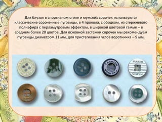 Для блузок в спортивном стиле и мужских сорочек используются
классические сорочечные пуговицы, в 4 прокола, с ободком, из стержневого
полиэфира с перламутровым эффектом, в широкой цветовой гамме – в
среднем более 20 цветов. Для основной застежки сорочек мы рекомендуем
пуговицы диаметром 11 мм, для пристегивания углов воротничка – 9 мм.

 