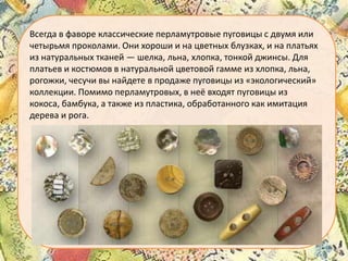 Всегда в фаворе классические перламутровые пуговицы с двумя или
четырьмя проколами. Они хороши и на цветных блузках, и на платьях
из натуральных тканей — шелка, льна, хлопка, тонкой джинсы. Для
платьев и костюмов в натуральной цветовой гамме из хлопка, льна,
рогожки, чесучи вы найдете в продаже пуговицы из «экологический»
коллекции. Помимо перламутровых, в неё входят пуговицы из
кокоса, бамбука, а также из пластика, обработанного как имитация
дерева и рога.

 