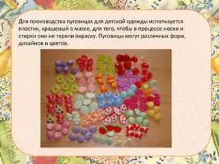 Для производства пуговицах для детской одежды используется
пластик, крашеный в массе, для того, чтобы в процессе носки и
стирки они не теряли окраску. Пуговицы могут различных форм,
дизайнов и цветов.

 
