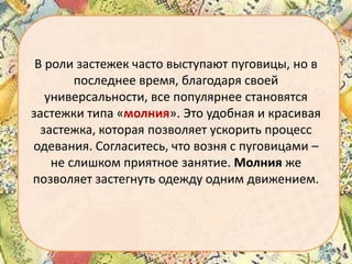 В роли застежек часто выступают пуговицы, но в
последнее время, благодаря своей
универсальности, все популярнее становятся
застежки типа «молния». Это удобная и красивая
застежка, которая позволяет ускорить процесс
одевания. Согласитесь, что возня с пуговицами –
не слишком приятное занятие. Молния же
позволяет застегнуть одежду одним движением.

 