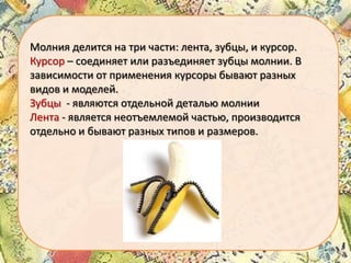 Молния делится на три части: лента, зубцы, и курсор.
Курсор – соединяет или разъединяет зубцы молнии. В
зависимости от применения курсоры бывают разных
видов и моделей.
Зубцы - являются отдельной деталью молнии
Лента - является неотъемлемой частью, производится
отдельно и бывают разных типов и размеров.

 