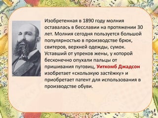 Изобретенная в 1890 году молния
оставалась в бесславии на протяжении 30
лет. Молния сегодня пользуется большой
популярностью в производстве брюк,
свитеров, верхней одежды, сумок.
Уставший от упреков жены, у которой
бесконечно опухали пальцы от
пришивания пуговиц, Уиткомб Джадсон
изобретает «скользкую застёжку» и
приобретает патент для использования в
производстве обуви.

 