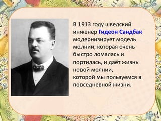 В 1913 году шведский
инженер Гидеон Сандбак
модернизирует модель
молнии, которая очень
быстро ломалась и
портилась, и даёт жизнь
новой молнии,
которой мы пользуемся в
повседневной жизни.

 