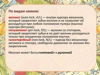 По видам замков:
автомат (auto-lock, A/L) — внутри курсора механизм,
который закрепляет зубья молнии и не позволяет ей
расходиться при любом положении пулера (язычка)
курсора (бегунка);
полуавтомат (pin-lock, P/L) — молнии со стопором,
который закрепляет зубья и не дает молнии расходиться
только при опущенном положении язычка;
галантерейный (non-lock, N/L) —курсор без механизмаавтомата и стопора, свободное движение по молнии без
закрепления.
Молния может быть:«готовой» и рулонной

 