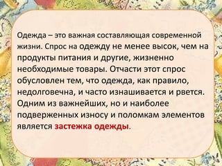 Одежда – это важная составляющая современной
жизни. Спрос на одежду не менее высок, чем на

продукты питания и другие, жизненно
необходимые товары. Отчасти этот спрос
обусловлен тем, что одежда, как правило,
недолговечна, и часто изнашивается и рвется.
Одним из важнейших, но и наиболее
подверженных износу и поломкам элементов
является застежка одежды.

 