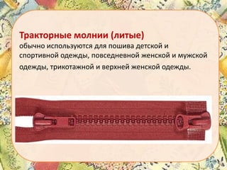 Тракторные молнии (литые)
обычно используются для пошива детской и
спортивной одежды, повседневной женской и мужской
одежды, трикотажной и верхней женской одежды.

 