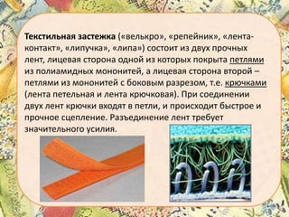 Текстильная застежка («велькро», «репейник», «лентаконтакт», «липучка», «липа») состоит из двух прочных
лент, лицевая сторона одной из которых покрыта петлями
из полиамидных мононитей, а лицевая сторона второй –
петлями из мононитей с боковым разрезом, т.е. крючками
(лента петельная и лента крючковая). При соединении
двух лент крючки входят в петли, и происходит быстрое и
прочное сцепление. Разъединение лент требует
значительного усилия.

 