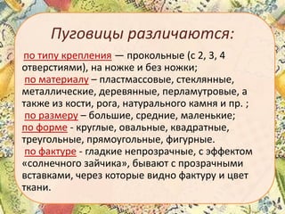 Пуговицы различаются:
по типу крепления — прокольные (с 2, 3, 4
отверстиями), на ножке и без ножки;
по материалу – пластмассовые, стеклянные,
металлические, деревянные, перламутровые, а
также из кости, рога, натурального камня и пр. ;
по размеру – большие, средние, маленькие;
по форме - круглые, овальные, квадратные,
треугольные, прямоугольные, фигурные.
по фактуре - гладкие непрозрачные, с эффектом
«солнечного зайчика», бывают с прозрачными
вставками, через которые видно фактуру и цвет
ткани.

 