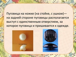 Пуговица на ножке (на стойке, с ушком)—
на задней стороне пуговицы располагается
выступ с единственным отверстием, за
которое пуговица и пришивается к одежде.

 