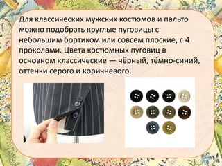 Для классических мужских костюмов и пальто
можно подобрать круглые пуговицы с
небольшим бортиком или совсем плоские, с 4
проколами. Цвета костюмных пуговиц в
основном классические — чёрный, тёмно-синий,
оттенки серого и коричневого.

 