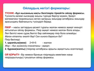 Ойлаудың негізгі формалары:
ТҮСІНІК –бұл нысанның нақты белгілерін тіркейтін ойлау формасы.
Түсініктің көлемі нысандар жиыны түрінде берілуі мүмкін. Қазіргі
математика теориясының негізін қалаушы жиындар алгебрасы жиындар
арасындағы байланысты түсіндіріп береді.
ПІКІР – нақты заттардың қасиеті туралы жалған немесе ақиқат екендігі
айтылатын ойлау формасы. Пікір ақиқат немесе жалған бола алады.
Леп белгісі және сұрақ белгісі бар сөйлемдер пікір бола алмайды:
Маған кітапты әкеліп бер! Сен киноға барасын ба?
Пікір бөлінеді:
1. қарапйым(жеке) 2+8<5
- жалған
Жер – Күн жүйесінің планетасы - ақиқат;
2. Құрама(жалпы) (пікірлер алгебрасы арқылы ақиқаттығы есептеледі)

ОЙ ҚОРЫТУ– бір немесе бірнеше пікірлердің көмегімен жаңа
пікір(қорытынды) туғызатын ойлау формасы.

 
