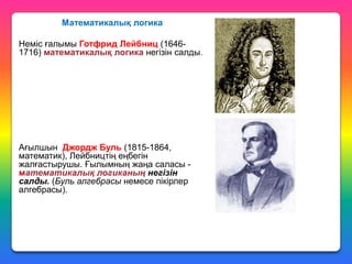 Математикалық логика
Неміс ғалымы Готфрид Лейбниц (16461716) математикалық логика негізін салды.

Ағылшын Джордж Буль (1815-1864,
математик), Лейбництің еңбегін
жалғастырушы. Ғылымның жаңа саласы математикалық логиканың негізін
салды. (Буль алгебрасы немесе пікірлер
алгебрасы).

 