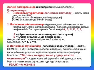 Логика алгебрасында пікірлермен жұмыс жасалады.
Қолданылады:
1.
Логикалық тұрақтылар(логикалық нақтылау) – нақты жеке
нақтылау (А/Ж)
{Аристотель – логиканың негізін салушы}
{Алма ағаштарында банан өседі}

2. Логикалық айнымалылар –құрамындағы айнымалыларға
байланысты мәні өзгеріп отыратын логикалық пікірлер, латын
алфавитінің бас әріптерімен белгіленеді А, В, С, D, Е, F,…
А = {Аристотель – логиканың негізін салушы}
В = {Алма ағаштарында банан өседі}.
Ақиқат пікірге -1, жалған пікірге — 0 қойылады.
Осылайша, А = 1, В = 0.
3. Логикалық функциялар (логикалық формулалар) – ЖӘНЕ,
НЕМЕСЕ, ЕМЕС логикалық операциялармен байланысқан және
қарапайым пікірлерден құралған күрделі логикалық пікірлер.
Мысалы: “Барлық қыздар және ұлдар мектеп
оқушылары” күрделі және екі қарапайы пікірден құралған.
Мұның логикалық функция түрінде жазылуы:
F(A,B)=A ЖӘНЕ B

 