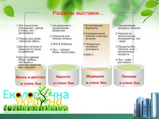 Разделы выставки…
1.Эко технологии,
ассоциации, туризм
и отели, эко автомобили
2.Товары для дома,
«Зеленый офис»,
3.Детское питание и
средства по уходу
за ребенком

1.Натуральная и
органическая
косметика

1.Естественная
медицина

1.Органические
продукты питания

2.Средства для
личной гигиены

2.Аюрведические
клиники и методы
лечения

2.Напитки из
экологических
ингредиентов, эко
- вода

3.SPA & Wellness
4.Эко – одежда,
обувь, аксессуары

4.Детская одежда,
обувь, мебель ,
чистящие и
моющие средства,
эко - игрушки

3.Природные,
лечебные
препараты
4.BAD`s

3.Продукты без
глютена, анти аллергенные
продукты
4.Эко - кафе,
рестораны

Жизнь и детство

Красота

Медицина

Питание

в стиле Эко

в стиле Эко

в стиле Эко

в стиле Эко

 