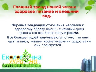 Главный тренд нашей жизни –
здоровое питание и внешний
вид.
Мировые тенденции отношения человека к
здоровому образу жизни, с каждым днем
становятся все более популярными.
Все больше людей задумываются о том, что они
едят и пьют, какими косметическими средствами
они пользуются…
.

 