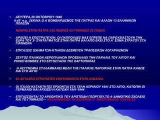 •

ΔΕΥΤΕΡΑ,28 ΟΚΤΩΒΡΙΟΥ 1940
9:45’ π.μ. ΞΕΚΙΝΑ Ο Α΄ΒΟΜΒΑΡΔΙΣΜΟΣ ΤΗΣ ΠΑΤΡΑΣ ΚΑΙ ΑΛΛΩΝ 13 ΕΛΛΗΝΙΚΩΝ
ΠΟΛΕΩΝ
ΝΕΚΡΟΙ ΣΤΗΝ ΠΑΤΡΑ:125 ΑΝΔΡΕΣ 43 ΓΥΝΑΙΚΕΣ 25 ΠΑΙΔΙΑ

•

ΑΡΧΙΖΕΙ Η ΕΠΙΣΤΡΑΤΕΥΣΗ: ΟΙ ΠΑΠΠΟΥΔΕΣ ΜΑΣ ΕΠΡΕΠΕ ΝΑ ΠΑΡΟΥΣΙΑΣΤΟΥΝ ΤΗΝ
ΕΔΡΑ ΤΟΥ 3ου ΣΥΝΤΑΓΜΑΤΟΣ ΣΤΗΝ ΠΑΤΡΑ ΚΑΙ ΑΠΌ ΕΚΕΙ ΣΤΟ Α’ ΣΩΜΑ ΣΤΡΑΤΟΥ ΣΤΑ
ΓΙΑΝΝΕΝΑ

•

ΕΠΙΤΑΞΕΙΣ ΟΧΗΜΑΤΩΝ-ΚΤΗΝΩΝ.ΔΕΣΜΕΥΣΗ ΤΡΑΠΕΖΙΚΩΝ ΛΟΓΑΡΙΑΣΜΩΝ

•

ΖΕΥΓΟΣ ΙΤΑΛΙΚΩΝ ΑΕΡΟΠΛΑΝΩΝ ΠΡΟΣΒΑΛΛΕΙ ΤΗΝ ΠΑΡΑΛΙΑ ΤΟΥ ΑΙΓΙΟΥ ΚΑΙ
ΡΙΧΝΕΙ ΒΟΜΒΕΣ ΣΤΟ ΕΡΓΟΣΤΑΣΙΟ ΤΗΣ ΧΑΡΤΟΠΟΙΪΑΣ

•

Η ΑΣΤΥΝΟΜΙΑ ΣΥΛΛΑΜΒΑΝΕΙ ΜΕΛΗ ΤΗΣ ΙΤΑΛΙΚΗΣ ΠΑΡΟΙΚΙΑΣ ΣΤΗΝ ΠΑΤΡΑ ΚΑΘΩΣ
ΚΑΙ ΣΤΟ ΑΙΓΙΟ

•

60 ΑΙΓΙΑΛΕΙΣ ΣΤΡΑΤΙΩΤΕΣ ΣΚΟΤΩΝΟΝΤΑΙ ΣΤΗΝ ΑΛΒΑΝΙΑ.

•

ΟΙ ΙΤΑΛΟΙ ΚΑΤΑΚΤΗΤΕΣ ΕΡΧΟΝΤΑΙ ΣΤΑ ΤΕΛΗ ΑΠΡΙΛΙΟΥ 1941 ΣΤΟ ΑΙΓΙΟ, ΚΑΤΟΠΙΝ ΟΙ
ΓΕΡΜΑΝΟΙ ΚΑΙ ΑΡΧΙΖΕΙ Η ΚΑΤΟΧΗ 1941-1944

•

ΕΠΙΤΑΣΣΟΝΤΑΙ ΤΟ ΑΡΧΟΝΤΙΚΟ ΤΟΥ ΑΡΙΣΤΕΙΔΗ ΓΕΩΡΓΙΟΥ,ΤΟ 4 ο ΔΗΜΟΤΙΚΟ ΣΧΟΛΕΙΟ
ΚΑΙ ΤΟ ΓΥΜΝΑΣΙΟ – ΑΝΑΛΑΜΒΑΝΕΙ ΤΗ ΔΙΟΙΚΗΣΗ Ο ΤΕΝΕΡ,ΜΕΛΟΣ ΤΩΝ ΕΣ ΕΣ

 