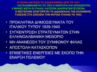 Η ΙΤΑΛΙΑ ΚΑΤΕΧΕΙ ΤΑ ΔΩΔΕΚΑΝΗΣΑ ΑΠΌ ΤΟ 1911.
ΚΑΤΑΛΑΜΒΑΝΕΤΑΙ ΤΟ 1923 Η ΚΕΡΚΥΡΑ ΚΑΙ ΑΠΟΧΩΡΟΥΝ
2 ΜΗΝΕΣ ΜΕΤΑ ΟΙ ΙΤΑΛΟΙ, ΚΑΤΟΠΙΝ ΔΙΑΠΡΑΓΜΑΤΕΥΣΕΩΝ.
Ο ΜΟΥΣΟΛΙΝΙ ΑΠΑΓΟΡΕΥΕΙ ΤΗ ΔΙΔΑΣΚΑΛΙΑ ΤΗΣ ΕΛΛΗΝΙΚΗΣ
ΓΛΩΣΣΑΣ ΣΤΑ ΣΧΟΛΕΙΑ ΤΗΝ ΝΟΤΙΑΣ ΙΤΑΛΙΑΣ ΤΟ 1933.

• ΠΡΟΚΛΗΤΙΚΑ ΔΗΜΟΣΙΕΥΜΑΤΑ ΤΟΥ
ΙΤΑΛΙΚΟΥ ΤΥΠΟΥ 1939-1940
• ΣΥΓΚΕΝΤΡΩΣΗ ΣΤΡΑΤΕΥΜΑΤΩΝ ΣΤΗΝ
ΕΛΛΗΝΟΑΛΒΑΝΙΚΗ ΜΕΘΟΡΙΟ
• ΜΗ ΑΝΑΝΕΩΣΗ ΤΟΥ ΣΥΜΦΩΝΟΥ ΦΙΛΙΑΣ
• ΑΠΟΣΤΟΛΗ ΚΑΤΑΣΚΟΠΩΝ
• ΕΠΙΘΕΤΙΚΕΣ ΕΝΕΡΓΕΙΕΣ ΜΕ ΣΚΟΠΟ ΤΗΝ
ΕΝΑΡΞΗ ΠΟΛΕΜΟΥ

 