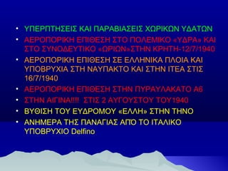• ΥΠΕΡΠΤΗΣΕΙΣ ΚΑΙ ΠΑΡΑΒΙΑΣΕΙΣ ΧΩΡΙΚΩΝ ΥΔΑΤΩΝ
• ΑΕΡΟΠΟΡΙΚΗ ΕΠΙΘΕΣΗ ΣΤΟ ΠΟΛΕΜΙΚΟ «ΥΔΡΑ» ΚΑΙ
ΣΤΟ ΣΥΝΟΔΕΥΤΙΚΟ «ΩΡΙΩΝ»ΣΤΗΝ ΚΡΗΤΗ-12/7/1940
• ΑΕΡΟΠΟΡΙΚΗ ΕΠΙΘΕΣΗ ΣΕ ΕΛΛΗΝΙΚΑ ΠΛΟΙΑ ΚΑΙ
ΥΠΟΒΡΥΧΙΑ ΣΤΗ ΝΑΥΠΑΚΤΟ ΚΑΙ ΣΤΗΝ ΙΤΕΑ ΣΤΙΣ
16/7/1940
• ΑΕΡΟΠΟΡΙΚΗ ΕΠΙΘΕΣΗ ΣΤΗΝ ΠΥΡΑΥΛΑΚΑΤΟ Α6
• ΣΤΗΝ ΑΙΓΙΝΑ!!!! ΣΤΙΣ 2 ΑΥΓΟΥΣΤΟΥ ΤΟΥ1940
• ΒΥΘΙΣΗ ΤΟΥ ΕΥΔΡΟΜΟΥ «ΕΛΛΗ» ΣΤΗΝ ΤΗΝΟ
• ΑΝΗΜΕΡΑ ΤΗΣ ΠΑΝΑΓΙΑΣ ΑΠΌ ΤΟ ΙΤΑΛΙΚΟ
ΥΠΟΒΡΥΧΙΟ Delfino

 