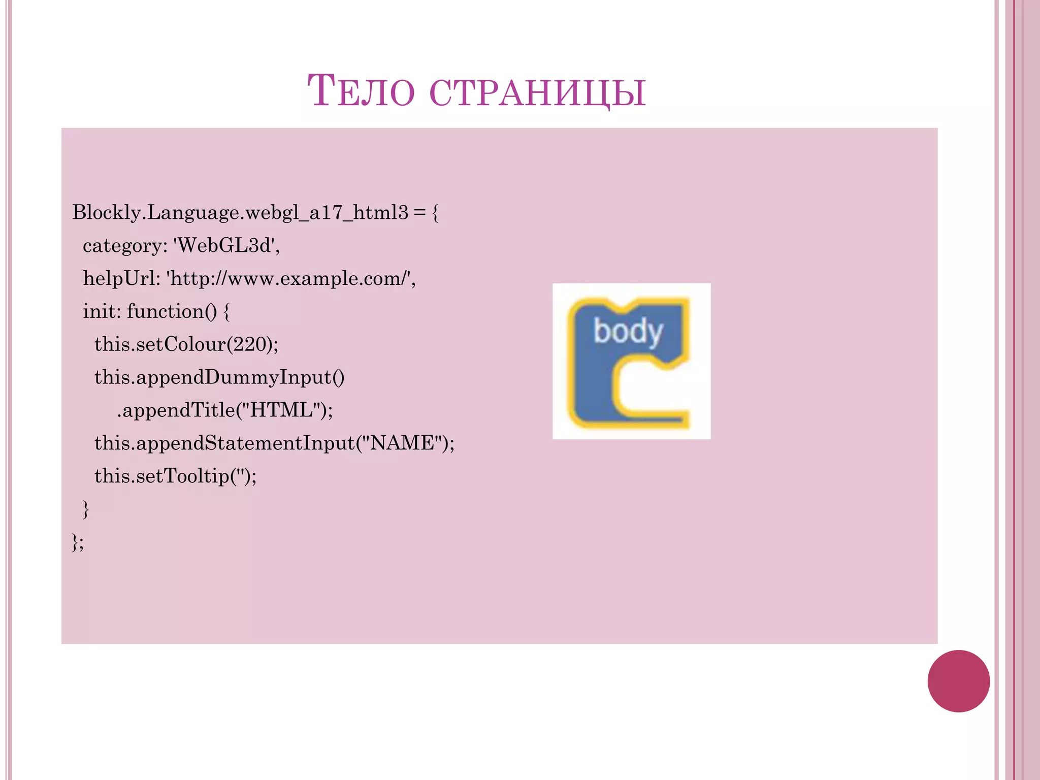 ТЕЛО СТРАНИЦЫ
Blockly.Language.webgl_a17_html3 = {
category: 'WebGL3d',
helpUrl: 'http://www.example.com/',
init: function() {
this.setColour(220);
this.appendDummyInput()
.appendTitle("HTML");
this.appendStatementInput("NAME");
this.setTooltip('');
}
};

 