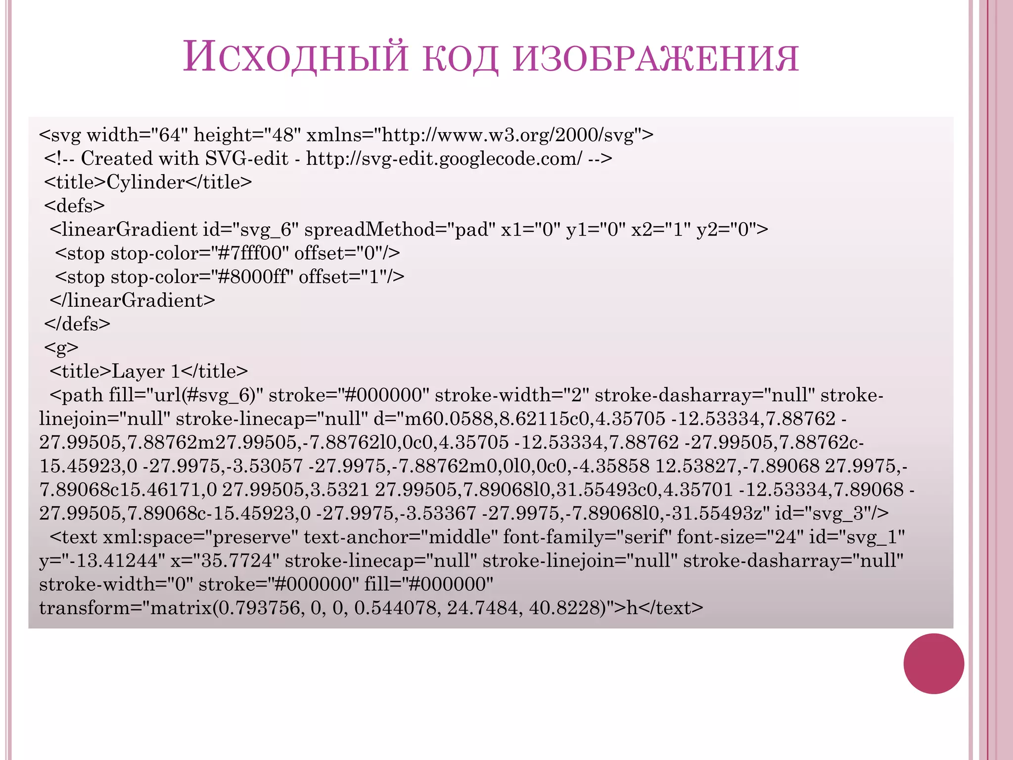 ИСХОДНЫЙ КОД ИЗОБРАЖЕНИЯ
<svg width="64" height="48" xmlns="http://www.w3.org/2000/svg">
<!-- Created with SVG-edit - http://svg-edit.googlecode.com/ -->
<title>Cylinder</title>
<defs>
<linearGradient id="svg_6" spreadMethod="pad" x1="0" y1="0" x2="1" y2="0">
<stop stop-color="#7fff00" offset="0"/>
<stop stop-color="#8000ff" offset="1"/>
</linearGradient>
</defs>
<g>
<title>Layer 1</title>
<path fill="url(#svg_6)" stroke="#000000" stroke-width="2" stroke-dasharray="null" strokelinejoin="null" stroke-linecap="null" d="m60.0588,8.62115c0,4.35705 -12.53334,7.88762 27.99505,7.88762m27.99505,-7.88762l0,0c0,4.35705 -12.53334,7.88762 -27.99505,7.88762c15.45923,0 -27.9975,-3.53057 -27.9975,-7.88762m0,0l0,0c0,-4.35858 12.53827,-7.89068 27.9975,7.89068c15.46171,0 27.99505,3.5321 27.99505,7.89068l0,31.55493c0,4.35701 -12.53334,7.89068 27.99505,7.89068c-15.45923,0 -27.9975,-3.53367 -27.9975,-7.89068l0,-31.55493z" id="svg_3"/>
<text xml:space="preserve" text-anchor="middle" font-family="serif" font-size="24" id="svg_1"
y="-13.41244" x="35.7724" stroke-linecap="null" stroke-linejoin="null" stroke-dasharray="null"
stroke-width="0" stroke="#000000" fill="#000000"
transform="matrix(0.793756, 0, 0, 0.544078, 24.7484, 40.8228)">h</text>

 