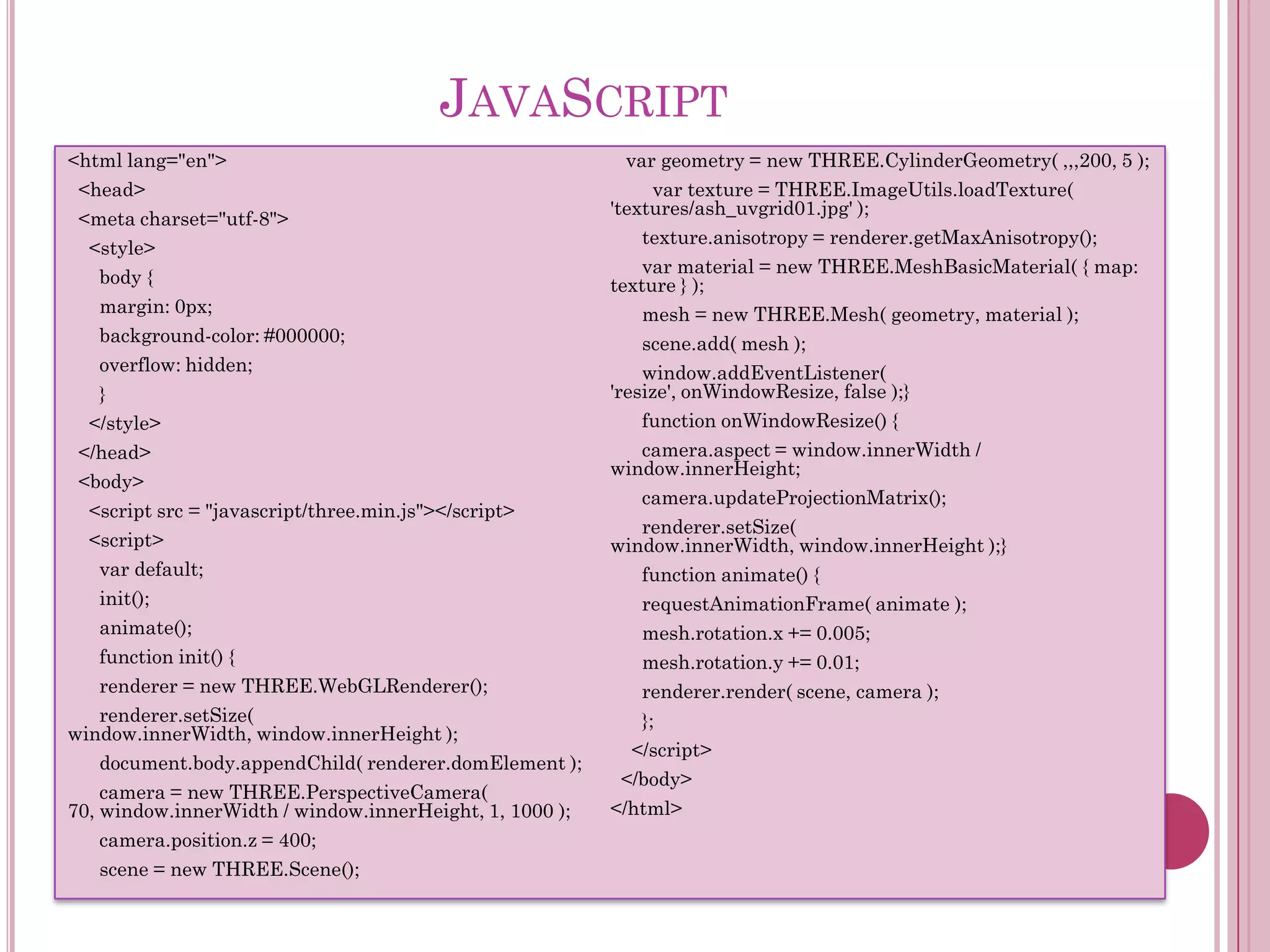 JAVASCRIPT
<html lang="en">
<head>
<meta charset="utf-8">
<style>
body {
margin: 0px;
background-color: #000000;

overflow: hidden;
}
</style>
</head>
<body>
<script src = "javascript/three.min.js"></script>
<script>
var default;
init();
animate();
function init() {
renderer = new THREE.WebGLRenderer();
renderer.setSize(
window.innerWidth, window.innerHeight );
document.body.appendChild( renderer.domElement );
camera = new THREE.PerspectiveCamera(
70, window.innerWidth / window.innerHeight, 1, 1000 );
camera.position.z = 400;
scene = new THREE.Scene();

var geometry = new THREE.CylinderGeometry( ,,,200, 5 );
var texture = THREE.ImageUtils.loadTexture(
'textures/ash_uvgrid01.jpg' );
texture.anisotropy = renderer.getMaxAnisotropy();
var material = new THREE.MeshBasicMaterial( { map:
texture } );
mesh = new THREE.Mesh( geometry, material );
scene.add( mesh );
window.addEventListener(
'resize', onWindowResize, false );}
function onWindowResize() {
camera.aspect = window.innerWidth /
window.innerHeight;
camera.updateProjectionMatrix();
renderer.setSize(
window.innerWidth, window.innerHeight );}

function animate() {
requestAnimationFrame( animate );
mesh.rotation.x += 0.005;
mesh.rotation.y += 0.01;
renderer.render( scene, camera );
};
</script>
</body>
</html>

 