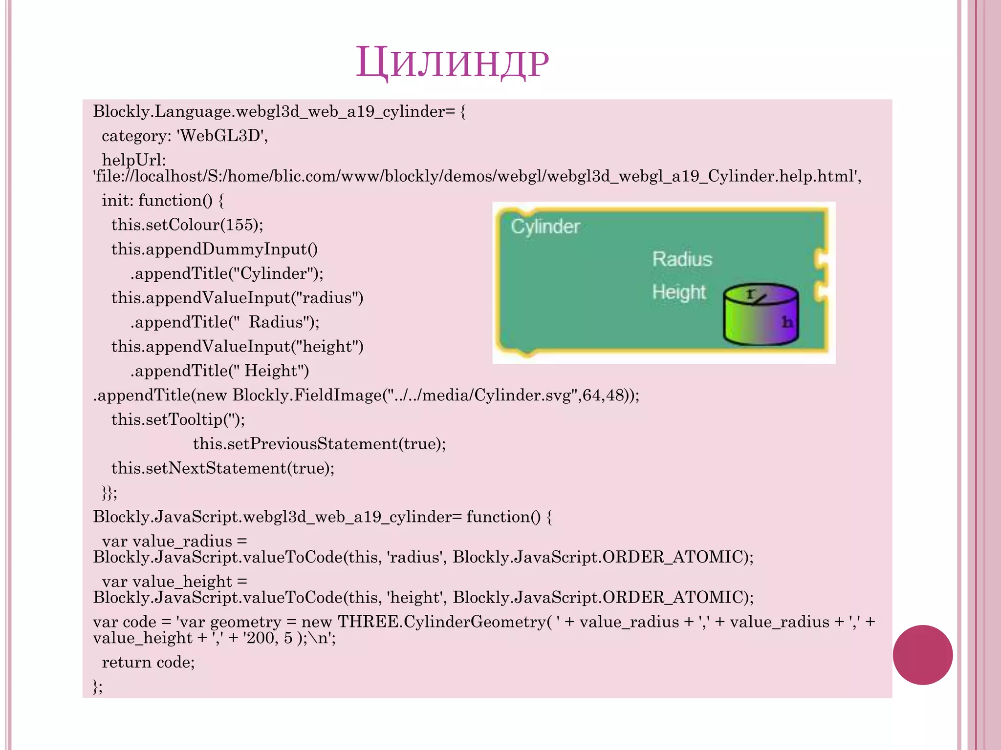 ЦИЛИНДР
Blockly.Language.webgl3d_web_a19_cylinder= {
category: 'WebGL3D',
helpUrl:
'file://localhost/S:/home/blic.com/www/blockly/demos/webgl/webgl3d_webgl_a19_Cylinder.help.html',
init: function() {
this.setColour(155);
this.appendDummyInput()
.appendTitle("Cylinder");
this.appendValueInput("radius")
.appendTitle(" Radius");
this.appendValueInput("height")
.appendTitle(" Height")
.appendTitle(new Blockly.FieldImage("../../media/Cylinder.svg",64,48));
this.setTooltip('');
this.setPreviousStatement(true);
this.setNextStatement(true);
}};
Blockly.JavaScript.webgl3d_web_a19_cylinder= function() {
var value_radius =
Blockly.JavaScript.valueToCode(this, 'radius', Blockly.JavaScript.ORDER_ATOMIC);
var value_height =
Blockly.JavaScript.valueToCode(this, 'height', Blockly.JavaScript.ORDER_ATOMIC);
var code = 'var geometry = new THREE.CylinderGeometry( ' + value_radius + ',' + value_radius + ',' +
value_height + ',' + '200, 5 );n';
return code;
};

 