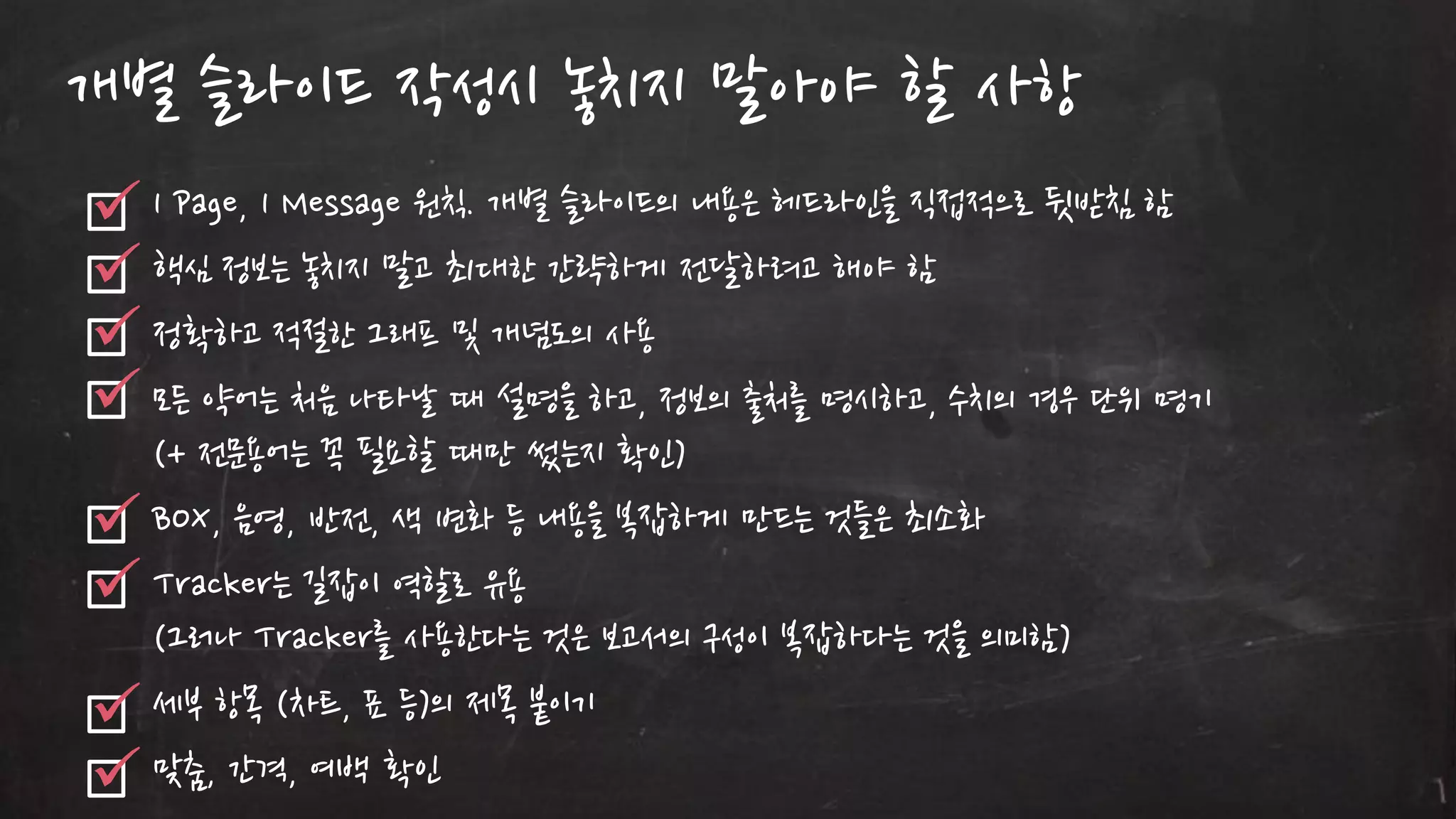 개별 슬라이드 작성시 놓치지 말아야 할 사항
1 Page, 1 Message 원칙. 개별 슬라이드의 내용은 헤드라읶을 직접적으로 뒷받침 함
핵심 정보는 놓치지 말고 최대한 갂략하게 젂달하려고 해야 함
정확하고 적젃한 그래프 및 개념도의 사용
모든 약어는 처음 나타날 때 설명을 하고, 정보의 출처를 명시하고, 수치의 경우 단위 명기
(+ 젂문용어는 꼭 필요할 때만 썼는지 확읶)
BOX, 음영, 반젂, 색 변화 등 내용을 복잡하게 만드는 것들은 최소화
Tracker는 길잡이 역할로 유용
(그러나 Tracker를 사용한다는 것은 보고서의 구성이 복잡하다는 것을 의미함)
세부 항목 (차트, 표 등)의 제목 붙이기
맞춤, 갂격, 여백 확읶

 