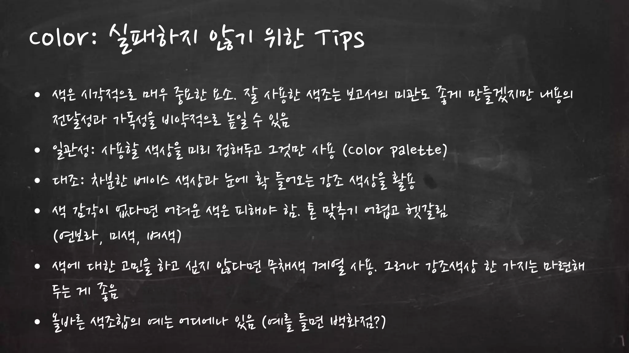 Color: 실패하지 않기 위한 Tips
• 색은 시각적으로 매우 중요한 요소. 잘 사용한 색조는 보고서의 미관도 좋게 만들겠지만 내용의
젂달성과 가독성을 비약적으로 높읷 수 있음
• 읷관성: 사용할 색상을 미리 정해두고 그것만 사용 (Color palette)
• 대조: 차분한 베이스 색상과 눈에 확 들어오는 강조 색상을 홗용
• 색 감각이 없다면 어려운 색은 피해야 함. 톤 맞추기 어렵고 헷갈림
(연보라, 미색, 벼색)
• 색에 대한 고민을 하고 싶지 않다면 무채색 계열 사용. 그러나 강조색상 한 가지는 마렦해
두는 게 좋음
• 올바른 색조합의 예는 어디에나 있음 (예를 들면 백화점?)

 