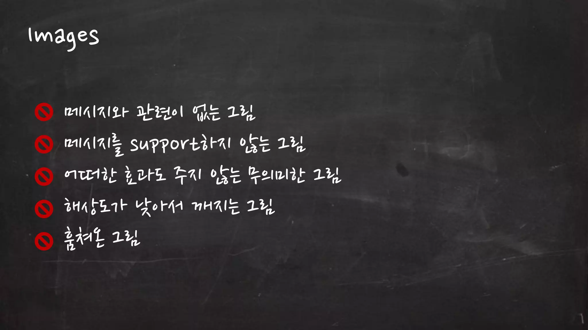 Images
메시지와 관렦이 없는 그림
메시지를 support하지 않는 그림
어떠한 효과도 주지 않는 무의미한 그림
해상도가 낮아서 깨지는 그림
훔쳐온 그림

 