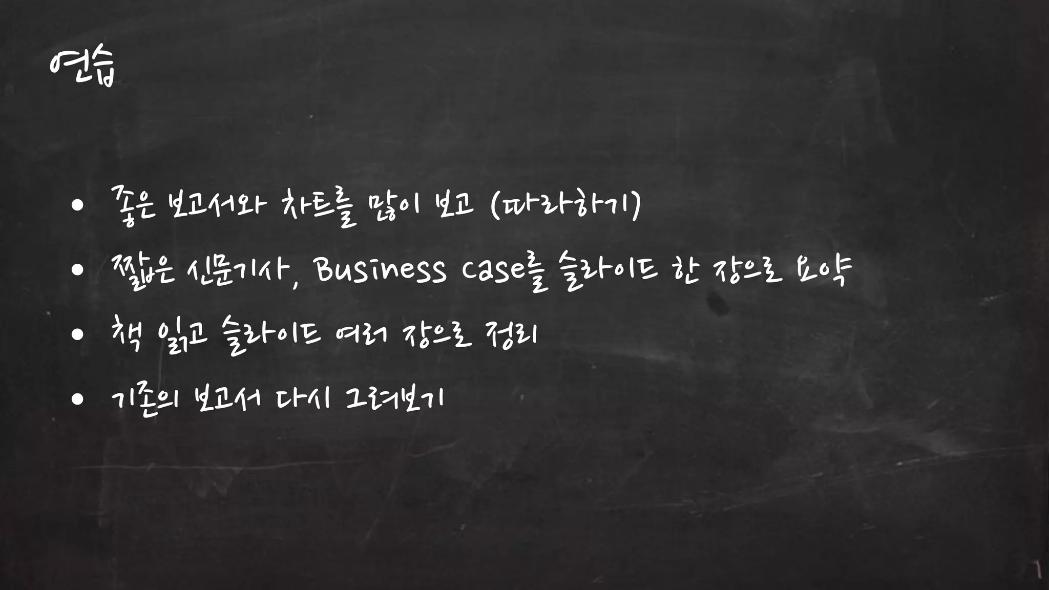 연습
•
•
•
•

좋은 보고서와 차트를 많이 보고 (따라하기)
짧은 싞문기사, Business Case를 슬라이드 한 장으로 요약
책 인고 슬라이드 여러 장으로 정리
기졲의 보고서 다시 그려보기

 